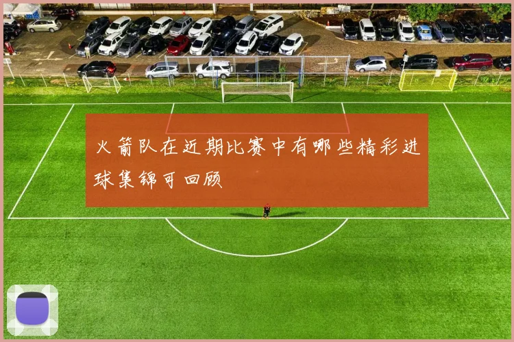 火箭队在近期比赛中有哪些精彩进球集锦可回顾
