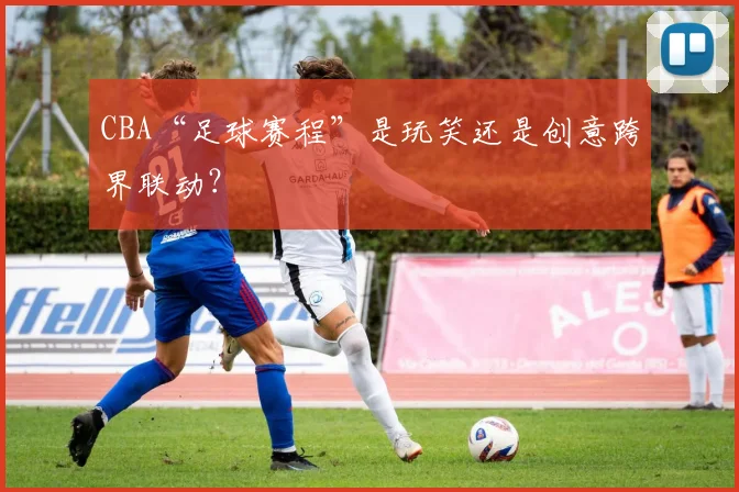 CBA“足球赛程”是玩笑还是创意跨界联动？